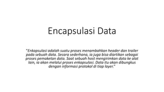 Encapsulasi Data
“Enkapsulasi adalah suatu proses menambahkan header dan trailer
pada sebuah data. Secara sederhana, ia juga bisa diartikan sebagai
proses pemaketan data. Saat sebuah host mengirimkan data ke alat
lain, ia akan melalui proses enkapsulasi. Data itu akan dibungkus
dengan informasi protokol di tiap layer.”
 