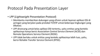 Protocol Pada Presentation Layer
• LPP (Lightweight Presentation Protocol)
• Membantu memberikan dukungan yang efisien untuk layanan aplikasi OSI di
jaringan yang berjalan pada protokol TCP/IP untuk beberapa lingkungan yang
dibatasi.
• LPP dirancang untuk kelas aplikasi OSI tertentu, yaitu entitas yang konteks
aplikasinya hanya berisi Association Control Service Element (ACSE) dan
Remote Operations Service Element (ROSE).
• LPP tidak berlaku untuk entitas yang konteks aplikasinya lebih luas, yaitu,
berisi Reliable Transfer Service Element (RTSE).
30
 