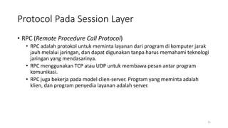 Protocol Pada Session Layer
• RPC (Remote Procedure Call Protocol)
• RPC adalah protokol untuk meminta layanan dari program di komputer jarak
jauh melalui jaringan, dan dapat digunakan tanpa harus memahami teknologi
jaringan yang mendasarinya.
• RPC menggunakan TCP atau UDP untuk membawa pesan antar program
komunikasi.
• RPC juga bekerja pada model clien-server. Program yang meminta adalah
klien, dan program penyedia layanan adalah server.
31
 
