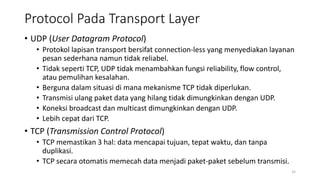 Protocol Pada Transport Layer
• UDP (User Datagram Protocol)
• Protokol lapisan transport bersifat connection-less yang menyediakan layanan
pesan sederhana namun tidak reliabel.
• Tidak seperti TCP, UDP tidak menambahkan fungsi reliability, flow control,
atau pemulihan kesalahan.
• Berguna dalam situasi di mana mekanisme TCP tidak diperlukan.
• Transmisi ulang paket data yang hilang tidak dimungkinkan dengan UDP.
• Koneksi broadcast dan multicast dimungkinkan dengan UDP.
• Lebih cepat dari TCP.
• TCP (Transmission Control Protocol)
• TCP memastikan 3 hal: data mencapai tujuan, tepat waktu, dan tanpa
duplikasi.
• TCP secara otomatis memecah data menjadi paket-paket sebelum transmisi.
32
 