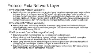 Protocol Pada Network Layer
• IPv4 (Internet Protocol version 4)
• Berisi informasi pengalamatan dan kontrol yang membantu pengarahan paket dalam
jaringan. Bekerja bersama dengan TCP untuk mengirimkan paket data ke seluruh
jaringan. Setiap host diberi alamat 32-bit yang terdiri dari dua bagian utama: nomor
jaringan (Network ID) dan nomor host (Host ID). IP hanya bertanggung jawab untuk
mengirimkan paket, dan TCP membantu mengembalikannya ke urutan yang benar.
• IPv6 (Internet Protocol version 6)
• Merupakan versi terbaru IP, memiliki informasi pengalamatan dan kontrol untuk
memungkinkan paket dirutekan dalam jaringan. Dibuat untuk menangani habisnya
IPv4. Memiliki Panjang 128 bit.
• ICMP (Internet Control Message Protocol)
• Digunakan untuk mendiagnosa isu-isu kesalahan pada jaringan.
• Merupakan protokol pendukung lapisan jaringan yang digunakan oleh perangkat
untuk mengirim pesan kesalahan dan informasi operasional.
• Pesan yang dikirim dalam paket IP digunakan untuk pesan out-of-band (keluar dari
jalur) yang terkait dengan operasi jaringan atau misoperation.
• Digunakan untuk mengumumkan kesalahan jaringan, kemacetan, dan batas waktu,
serta membantu dalam pemecahan masalah.
33
 