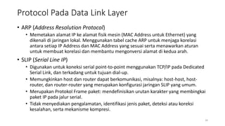 Protocol Pada Data Link Layer
• ARP (Address Resolution Protocol)
• Memetakan alamat IP ke alamat fisik mesin (MAC Address untuk Ethernet) yang
dikenali di jaringan lokal. Menggunakan tabel cache ARP untuk menjaga korelasi
antara setiap IP Address dan MAC Address yang sesuai serta menawarkan aturan
untuk membuat korelasi dan membantu mengonversi alamat di kedua arah.
• SLIP (Serial Line IP)
• Digunakan untuk koneksi serial point-to-point menggunakan TCP/IP pada Dedicated
Serial Link, dan terkadang untuk tujuan dial-up.
• Memungkinkan host dan router dapat berkomunikasi, misalnya: host-host, host-
router, dan router-router yang merupakan konfigurasi jaringan SLIP yang umum.
• Merupakan Protokol Frame paket: mendefinisikan urutan karakter yang membingkai
paket IP pada jalur serial.
• Tidak menyediakan pengalamatan, identifikasi jenis paket, deteksi atau koreksi
kesalahan, serta mekanisme kompresi.
34
 