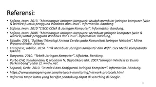 Referensi:
• Sofana, Iwan. 2013. “Membangun Jaringan Komputer: Mudah membuat jaringan komputer (wire
& wireless) untuk pengguna Windows dan Linux”. Informatika. Bandung.
• Sofana, Iwan. 2010 “CISCO CCNA & Jaringan Komputer”. Informatika. Bandung.
• Sofana, Iwan. 2008. “Membangun Jaringan Komputer: Membuat jaringan komputer (wire &
wireless) untuk pengguna Windows dan Linux”. Informatika. Bandung.
• Saludin. 2014. “Aplikasi Teknologi Antena Cerdas pada Komunikasi Jaringan Nirkabel”. Mitra
Wacana Media. Jakarta.
• Enterprise, Jubilee. 2014. “Trik Membuat Jaringan Komputer dan Wifi”. Elex Media Komputindo.
Jakarta.
• Daryanto. 2010. “Teknik Jaringan Komputer”. Alfabeta. Bandung.
• Purbo OW, Tanuhandaru P, Noertam N, Djajadikara MR. 2007.“Jaringan Wireless Di Dunia
Berkembang” [edisi 2]. wndw.net.
• Sopandi, Dede. 2010. “Instalasi dan Konfigurasi Jaringan Komputer”. Informatika. Bandung.
• https://www.manageengine.com/network-monitoring/network-protocols.html
• Referensi tanpa batas yang bersifat pendukung dapat di searching di Google.
35
 