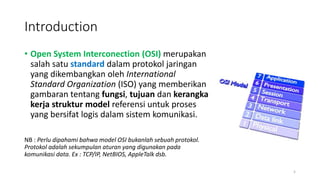Introduction
• Open System Interconection (OSI) merupakan
salah satu standard dalam protokol jaringan
yang dikembangkan oleh International
Standard Organization (ISO) yang memberikan
gambaran tentang fungsi, tujuan dan kerangka
kerja struktur model referensi untuk proses
yang bersifat logis dalam sistem komunikasi.
NB : Perlu dipahami bahwa model OSI bukanlah sebuah protokol.
Protokol adalah sekumpulan aturan yang digunakan pada
komunikasi data. Ex : TCP/IP, NetBIOS, AppleTalk dsb.
5
 