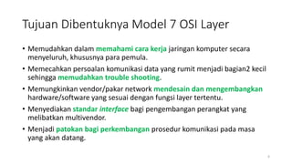 Tujuan Dibentuknya Model 7 OSI Layer
• Memudahkan dalam memahami cara kerja jaringan komputer secara
menyeluruh, khususnya para pemula.
• Memecahkan persoalan komunikasi data yang rumit menjadi bagian2 kecil
sehingga memudahkan trouble shooting.
• Memungkinkan vendor/pakar network mendesain dan mengembangkan
hardware/software yang sesuai dengan fungsi layer tertentu.
• Menyediakan standar interface bagi pengembangan perangkat yang
melibatkan multivendor.
• Menjadi patokan bagi perkembangan prosedur komunikasi pada masa
yang akan datang.
6
 