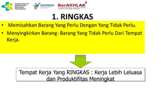 1. RINGKAS
• Memisahkan Barang Yang Perlu Dengan Yang Tidak Perlu.
• Menyingkirkan Barang- Barang Yang Tidak Perlu Dari Tempat
Kerja.
Tempat Kerja Yang RINGKAS : Kerja Lebih Leluasa
dan Produktifitas Meningkat
 