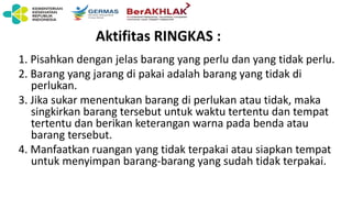 Aktifitas RINGKAS :
1. Pisahkan dengan jelas barang yang perlu dan yang tidak perlu.
2. Barang yang jarang di pakai adalah barang yang tidak di
perlukan.
3. Jika sukar menentukan barang di perlukan atau tidak, maka
singkirkan barang tersebut untuk waktu tertentu dan tempat
tertentu dan berikan keterangan warna pada benda atau
barang tersebut.
4. Manfaatkan ruangan yang tidak terpakai atau siapkan tempat
untuk menyimpan barang-barang yang sudah tidak terpakai.
 