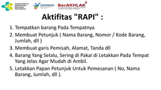 Aktifitas "RAPI" :
1. Tempatkan barang Pada Tempatnya
2. Membuat Petunjuk ( Nama Barang, Nomor / Kode Barang,
Jumlah, dll )
3. Membuat garis Pemisah, Alamat, Tanda dll
4. Barang Yang Selalu, Sering di Pakai di Letakkan Pada Tempat
Yang Jelas Agar Mudah di Ambil.
5. Letakkan Papan Petunjuk Untuk Pemesanan ( No, Nama
Barang, Jumlah, dll ).
 