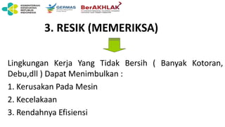 3. RESIK (MEMERIKSA)
Lingkungan Kerja Yang Tidak Bersih ( Banyak Kotoran,
Debu,dll ) Dapat Menimbulkan :
1. Kerusakan Pada Mesin
2. Kecelakaan
3. Rendahnya Efisiensi
 