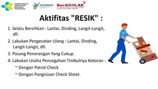 Aktifitas "RESIK" :
1. Selalu Bersihkan : Lantai, Dinding, Langit-Langit,
dll.
2. Lakukan Pengecatan Ulang : Lantai, Dinding,
Langit-Langit, dll.
3. Pasang Penerangan Yang Cukup.
4. Lakukan Usaha Pencegahan Timbulnya Kotoran :
~ Dengan Patrol Check
~ Dengan Pangisisan Check Sheet.
 
