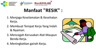 Manfaat "RESIK" :
1. Menjaga Keselamatan & Kesehatan
Kerja.
2. Membuat Tempat Kerja Yang Indah
& Nyaman.
3. Mencegah Kerusakan Alat Maupun
Benda Kerja.
4. Meningkatkan gairah Kerja.
 