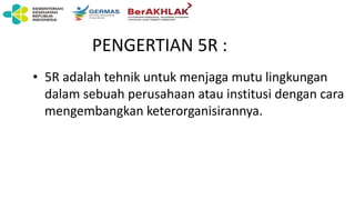 PENGERTIAN 5R :
• 5R adalah tehnik untuk menjaga mutu lingkungan
dalam sebuah perusahaan atau institusi dengan cara
mengembangkan keterorganisirannya.
 