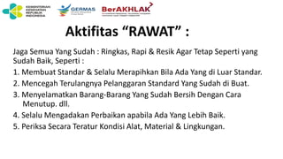 Aktifitas “RAWAT” :
Jaga Semua Yang Sudah : Ringkas, Rapi & Resik Agar Tetap Seperti yang
Sudah Baik, Seperti :
1. Membuat Standar & Selalu Merapihkan Bila Ada Yang di Luar Standar.
2. Mencegah Terulangnya Pelanggaran Standard Yang Sudah di Buat.
3. Menyelamatkan Barang-Barang Yang Sudah Bersih Dengan Cara
Menutup. dll.
4. Selalu Mengadakan Perbaikan apabila Ada Yang Lebih Baik.
5. Periksa Secara Teratur Kondisi Alat, Material & Lingkungan.
 