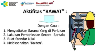 Dengan Cara :
1. Menyediakan Sarana Yang di Perlukan
2. Lakukan Pemeriksaan Secara Berkala
3. Buat Standar Nilai
4. Melaksanakan "Kaizen".
Aktifitas “RAWAT” :
 