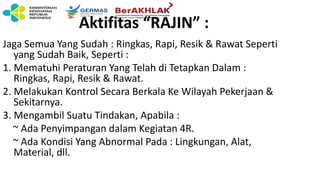 Aktifitas “RAJIN” :
Jaga Semua Yang Sudah : Ringkas, Rapi, Resik & Rawat Seperti
yang Sudah Baik, Seperti :
1. Mematuhi Peraturan Yang Telah di Tetapkan Dalam :
Ringkas, Rapi, Resik & Rawat.
2. Melakukan Kontrol Secara Berkala Ke Wilayah Pekerjaan &
Sekitarnya.
3. Mengambil Suatu Tindakan, Apabila :
~ Ada Penyimpangan dalam Kegiatan 4R.
~ Ada Kondisi Yang Abnormal Pada : Lingkungan, Alat,
Material, dll.
 