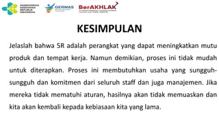 KESIMPULAN
Jelaslah bahwa 5R adalah perangkat yang dapat meningkatkan mutu
produk dan tempat kerja. Namun demikian, proses ini tidak mudah
untuk diterapkan. Proses ini membutuhkan usaha yang sungguh-
sungguh dan komitmen dari seluruh staff dan juga manajemen. Jika
mereka tidak mematuhi aturan, hasilnya akan tidak memuaskan dan
kita akan kembali kepada kebiasaan kita yang lama.
 