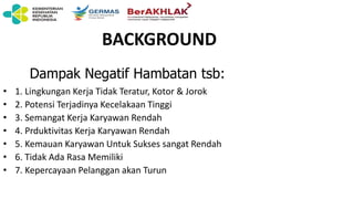 BACKGROUND
• 1. Lingkungan Kerja Tidak Teratur, Kotor & Jorok
• 2. Potensi Terjadinya Kecelakaan Tinggi
• 3. Semangat Kerja Karyawan Rendah
• 4. Prduktivitas Kerja Karyawan Rendah
• 5. Kemauan Karyawan Untuk Sukses sangat Rendah
• 6. Tidak Ada Rasa Memiliki
• 7. Kepercayaan Pelanggan akan Turun
Dampak Negatif Hambatan tsb:
 
