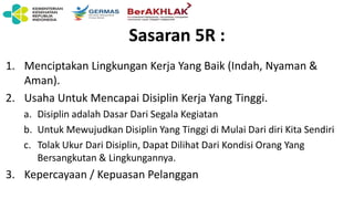 Sasaran 5R :
1. Menciptakan Lingkungan Kerja Yang Baik (Indah, Nyaman &
Aman).
2. Usaha Untuk Mencapai Disiplin Kerja Yang Tinggi.
a. Disiplin adalah Dasar Dari Segala Kegiatan
b. Untuk Mewujudkan Disiplin Yang Tinggi di Mulai Dari diri Kita Sendiri
c. Tolak Ukur Dari Disiplin, Dapat Dilihat Dari Kondisi Orang Yang
Bersangkutan & Lingkungannya.
3. Kepercayaan / Kepuasan Pelanggan
 