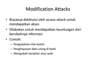 Modification Attacks
• Biasanya didahului oleh access attack untuk
mendapatkan akses
• Dilakukan untuk mendapatkan keuntungan dari
berubahnya informasi
• Contoh:
– Pengubahan nilai kuliah
– Penghapusan data utang di bank
– Mengubah tampilan situs web
 