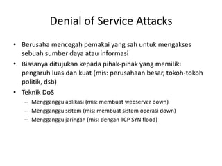 Denial of Service Attacks
• Berusaha mencegah pemakai yang sah untuk mengakses
sebuah sumber daya atau informasi
• Biasanya ditujukan kepada pihak-pihak yang memiliki
pengaruh luas dan kuat (mis: perusahaan besar, tokoh-tokoh
politik, dsb)
• Teknik DoS
– Mengganggu aplikasi (mis: membuat webserver down)
– Mengganggu sistem (mis: membuat sistem operasi down)
– Mengganggu jaringan (mis: dengan TCP SYN flood)
 