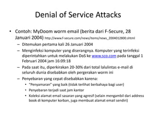 Denial of Service Attacks
• Contoh: MyDoom worm email (berita dari F-Secure, 28
Januari 2004) http://www.f-secure.com/news/items/news_2004012800.shtml
– Ditemukan pertama kali 26 Januari 2004
– Menginfeksi komputer yang diserangnya. Komputer yang terinfeksi
diperintahkan untuk melakukan DoS ke www.sco.com pada tanggal 1
Februari 2004 jam 16:09:18
– Pada saat itu, diperkirakan 20-30% dari total lalulintas e-mail di
seluruh dunia disebabkan oleh pergerakan worm ini
– Penyebaran yang cepat disebabkan karena:
• “Penyamaran” yang baik (tidak terlihat berbahaya bagi user)
• Penyebaran terjadi saat jam kantor
• Koleksi alamat email sasaran yang agresif (selain mengambil dari address
book di komputer korban, juga membuat alamat email sendiri)
 