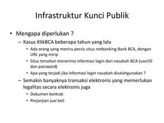 Infrastruktur Kunci Publik
• Mengapa diperlukan ?
– Kasus KlikBCA beberapa tahun yang lalu
• Ada orang yang meniru persis situs netbanking Bank BCA, dengan
URL yang mirip
• Situs tersebut menerima informasi login dari nasabah BCA (userID
dan password)
• Apa yang terjadi jika informasi login nasabah disalahgunakan ?
– Semakin banyaknya transaksi elektronis yang memerlukan
legalitas secara elektronis juga
• Dokumen kontrak
• Perjanjian jual beli
 