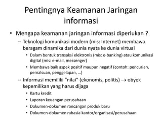 Pentingnya Keamanan Jaringan
informasi
• Mengapa keamanan jaringan informasi diperlukan ?
– Teknologi komunikasi modern (mis: Internet) membawa
beragam dinamika dari dunia nyata ke dunia virtual
• Dalam bentuk transaksi elektronis (mis: e-banking) atau komunikasi
digital (mis: e-mail, messenger)
• Membawa baik aspek positif maupun negatif (contoh: pencurian,
pemalsuan, penggelapan, …)
– Informasi memiliki “nilai” (ekonomis, politis) obyek
kepemilikan yang harus dijaga
• Kartu kredit
• Laporan keuangan perusahaan
• Dokumen-dokumen rancangan produk baru
• Dokumen-dokumen rahasia kantor/organisasi/perusahaan
 