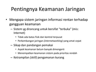 Pentingnya Keamanan Jaringan
• Mengapa sistem jaringan informasi rentan terhadap
gangguan keamanan
– Sistem yg dirancang untuk bersifat “terbuka” (mis:
Internet)
• Tidak ada batas fisik dan kontrol terpusat
• Perkembangan jaringan (internetworking) yang amat cepat
– Sikap dan pandangan pemakai
• Aspek keamanan belum banyak dimengerti
• Menempatkan keamanan sistem pada prioritas rendah
– Ketrampilan (skill) pengamanan kurang
 