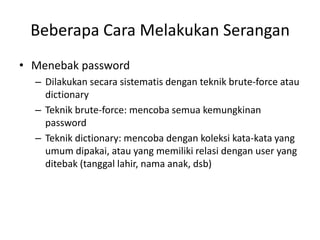 Beberapa Cara Melakukan Serangan
• Menebak password
– Dilakukan secara sistematis dengan teknik brute-force atau
dictionary
– Teknik brute-force: mencoba semua kemungkinan
password
– Teknik dictionary: mencoba dengan koleksi kata-kata yang
umum dipakai, atau yang memiliki relasi dengan user yang
ditebak (tanggal lahir, nama anak, dsb)
 