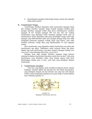 DAMAN SUSWANTO : SISTEM DISTRIBUSI TENAGA LISTRIK 147
d. Keseimbangan tegangan antara ketiga fasanya, primer dan sekunder
tidak terlalu simetris.
D. Transformator Tenaga
Transformator distribusi digunakan untuk menurunkan tegangan listrik
dari jaringan distribusi tegangan tinggi menjadi tegangan terpakai pada
jaringan distribusi tegangan rendah (step down transformator); misalkan
tegangan 20 KV menjadi tegangan 380 volt atau 220 volt. Sedang
transformator yang digunakan untuk menaikan tegangan listrik (step up
transformator), hanya digunakan pada pusat pembangkit tenaga listrik agar
tegangan yang didistribusikan pada suatu jaringan panjang (long line) tidak
mengalami penurunan tegangan (voltage drop) yang berarti; yaitu tidak
melebihi ketentuan voltage drop yang diperkenankan 5% dari tegangan
semula.
Jenis transformator yang digunakan adalah transformator satu phasa dan
transformator tiga phase. Adakalanya untuk melayani beban tiga phase
dipakai tiga buah transformator satu phase dengan hubungan bintang (star
conection) Ү atau hubungan delta (delta conection) Δ.
Sebagian besar pada jaringan distribusi tegangan tinggi (primer)
sekarang ini dipakai transformator tiga phase untuk jenis out door. Yaitu jenis
transformator yang diletakkan diatas tiang dengan ukuran lebih kecil
dibandingkan dengan jenis in door, yaitu jenis yang diletakkan didalam
rumah gardu.
1. Transformator satu phase
Teras besi yang dipakai untuk melilitkan kumparan primer maupun
kumparan sekunder dipilih dari plat-plat besi dari bahan feromagnetis,
yang ditumpuk menjadi satu dan diisolasi satu sama lain oleh minyak
sirlack; untuk menghindari terjadinya arus pusar (Eddy Current) didalam
teras. Perhatikan gambar 19.
Gambar 119.
Rangkaian Transformator Satu Fasa
 