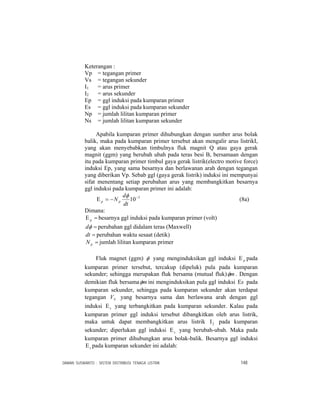 DAMAN SUSWANTO : SISTEM DISTRIBUSI TENAGA LISTRIK 148
Keterangan :
Vp = tegangan primer
Vs = tegangan sekunder
I1 = arus primer
I2 = arus sekunder
Ep = ggl induksi pada kumparan primer
Es = ggl induksi pada kumparan sekunder
Np = jumlah lilitan kumparan primer
Ns = jumlah lilitan kumparan sekunder
Apabila kumparan primer dihubungkan dengan sumber arus bolak
balik, maka pada kumparan primer tersebut akan mengalir arus listrikI,
yang akan menyebabkan timbulnya fluk magnit Q atau gaya gerak
magnit (ggm) yang berubah ubah pada teras besi B, bersamaan dengan
itu pada kumparan primer timbul gaya gerak listrik(electro motive force)
induksi Ep, yang sama besarnya dan berlawanan arah dengan tegangan
yang diberikan Vp. Sebab ggl (gaya gerak listrik) induksi ini mempunyai
sifat menentang setiap perubahan arus yang membangkitkan besarnya
ggl induksi pada kumparan primer ini adalah:
3
10−
−=Ε
dt
d
N pp
φ
(8a)
Dimana:
=Ε p besarnya ggl induksi pada kumparan primer (volt)
=φd perubahan ggl didalam teras (Maxwell)
=dt perubahan waktu sesaat (detik)
=pN jumlah lilitan kumparan primer
Fluk magnet (ggm) φ yang menginduksikan ggl induksi pΕ pada
kumparan primer tersebut, tercakup (dipeluk) pula pada kumparan
sekunder; sehingga merupakan fluk bersama (mutual fluk) mφ . Dengan
demikian fluk bersama mφ ini menginduksikan pula ggl induksi sΕ pada
kumparan sekunder, sehingga pada kumparan sekunder akan terdapat
tegangan SV yang besarnya sama dan berlawana arah dengan ggl
induksi sΕ yang terbangkitkan pada kumparan sekunder. Kalau pada
kumparan primer ggl induksi tersebut dibangkitkan oleh arus listrik,
maka untuk dapat membangkitkan arus listrik 2Ι pada kumparan
sekunder; diperlukan ggl induksi sΕ yang berubah-ubah. Maka pada
kumparan primer dihubungkan arus bolak-balik. Besarnya ggl induksi
sΕ pada kumparan sekunder ini adalah:
 