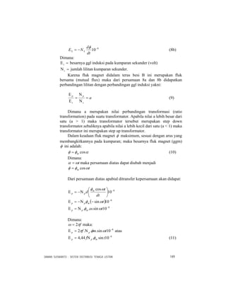 DAMAN SUSWANTO : SISTEM DISTRIBUSI TENAGA LISTRIK 149
8
10−
−=
dt
d
NE SS
φ
(8b)
Dimana:
=Εs besarnya ggl induksi pada kumparan sekunder (volt)
=Νs jumlah lilitan kumparan sekunder.
Karena fluk magnet didalam teras besi B ini merupakan fluk
bersama (mutual flux) maka dari persamaan 8a dan 8b didapatkan
perbandingan lilitan dengan perbandingan ggl induksi yakni:
a
s
p
s
p
=
Ν
Ν
=
Ε
Ε
(9)
Dimana a merupakan nilai perbandingan transformasi (ratio
transformation) pada suatu transformator. Apabila nilai a lebih besar dari
satu (a > 1) maka transformator tersebut merupakan step down
transformator.sebaliknya apabila nilai a lebih kecil dari satu (a < 1) maka
transformator ini merupakan step up transformator.
Dalam keadaan fluk magnet φ maksimum, sesuai dengan arus yang
membangkitkannya pada kumparan; maka besarnya fluk magnet (ggm)
φ ini adalah:
αφφ cosm= (10)
Dimana:
tωα = maka persamaan diatas dapat diubah menjadi
tm ωφφ cos=
Dari persamaan diatas apabial ditransfer kepersamaan akan didapat:
8
10
cos −
⎟
⎠
⎞
⎜
⎝
⎛
Ν−=Ε
dt
t
d m
pp
ωφ
( ) 8
10sin −
−Ν−=Ε tmpp ωφ
8
10sin... −
Ν=Ε tmpp ωωφ
Dimana:
fπω 2= maka:
8
10sin...2 −
Ν=Ε tmf pp ωφπ atau
8
10sin.44,4 −
Ν=Ε tf mpp φ (11)
 