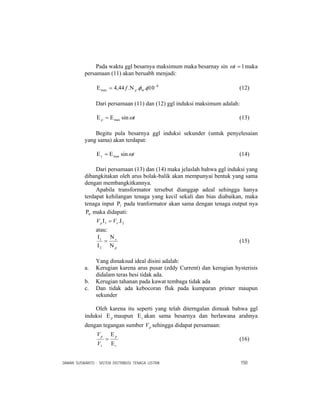 DAMAN SUSWANTO : SISTEM DISTRIBUSI TENAGA LISTRIK 150
Pada waktu ggl besarnya maksimum maka besarnay sin 1=tω maka
persamaan (11) akan beruabh menjadi:
8
max 10...44,4 −
Ν=Ε φφmpf (12)
Dari persamaan (11) dan (12) ggl induksi maksimum adalah:
tp ωsinmaxΕ=Ε (13)
Begitu pula besarnya ggl induksi sekunder (untuk penyelesaian
yang sama) akan terdapat:
ts ωsinmaxΕ=Ε (14)
Dari persamaan (13) dan (14) maka jelaslah bahwa ggl induksi yang
dibangkitakan oleh arus bolak-balik akan mempunyai bentuk yang sama
dengan membangkitkannya.
Apabila transformator tersebut dianggap adeal sehingga hanya
terdapat kehilangan tenaga yang kecil sekali dan bias diabaikan, maka
tenaga input 1Ρ pada tranformator akan sama dengan tenaga output nya
0Ρ maka didapati:
21 .Ι=Ι sp VV
atau:
p
s
Ν
Ν
=
Ι
Ι
2
1
(15)
Yang dimaksud ideal disini adalah:
a. Kerugian karena arus pusar (eddy Current) dan kerugian hysterisis
didalam teras besi tidak ada.
b. Kerugian tahanan pada kawat tembaga tidak ada
c. Dan tidak ada kebocoran fluk pada kumparan primer maupun
sekunder
Oleh karena itu seperti yang telah diterngalan dimuak bahwa ggl
induksi pΕ maupun sΕ akan sama besarnya dan berlawana arahnya
dengan tegangan sumber pV sehingga didapat persamaan:
s
p
s
p
V
V
Ε
Ε
= (16)
 