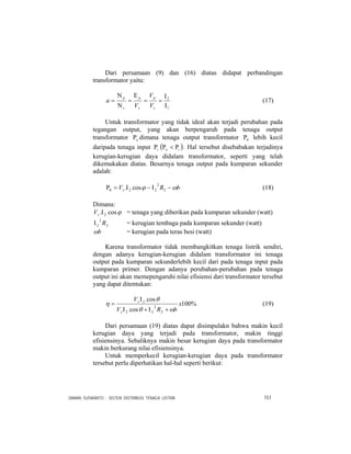 DAMAN SUSWANTO : SISTEM DISTRIBUSI TENAGA LISTRIK 151
Dari persamaan (9) dan (16) diatas didapat perbandingan
transformator yaitu:
1
2
Ι
Ι
==
Ε
=
Ν
Ν
=
s
p
s
p
s
p
V
V
V
a (17)
Untuk transformator yang tidak ideal akan terjadi perubahan pada
tegangan output, yang akan berpengaruh pada tenaga output
transformator oΡ dimana tenaga output transformator 0Ρ lebih kecil
daripada tenaga input iΡ ( )io Ρ<Ρ . Hal tersebut disebabakan terjadinya
kerugian-kerugian daya didalam transformator, seperti yang telah
dikemukakan diatas. Besarnya tenaga output pada kumparan sekunder
adalah:
bRVs ωϕ −Ι−Ι=Ρ 2
2
220 cos. (18)
Dimana:
ϕcos. 2ΙsV = tenaga yang diberikan pada kumparan sekunder (watt)
2
2
2 RΙ = kerugian tembaga pada kumparan sekunder (watt)
bω = kerugian pada teras besi (watt)
Karena transformator tidak membangkitkan tenaga listrik sendiri,
dengan adanya kerugian-kerugian didalam transformator ini tenaga
output pada kumparan sekunderlebih kecil dari pada tenaga input pada
kumparan primer. Dengan adanya perubahan-perubahan pada tenaga
output ini akan memepengaruhi nilai efisiensi dari transformator tersebut
yang dapat ditentukan:
%100
cos
cos
2
2
22
2
x
bRV
V
s
s
ωθ
θ
η
+Ι+Ι
Ι
= (19)
Dari persamaan (19) diatas dapat disimpulakn bahwa makin kecil
kerugian daya yang terjadi pada transformator, makin tinggi
efisiensinya. Sebaliknya makin besar kerugian daya pada transformator
makin berkurang nilai efisiensinya.
Untuk memperkecil kerugian-kerugian daya pada transformator
tersebut perlu diperhatikan hal-hal seperti berikut:
 