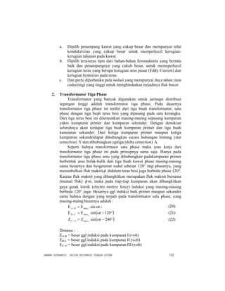 DAMAN SUSWANTO : SISTEM DISTRIBUSI TENAGA LISTRIK 152
a. Dipilih penampang kawat yang cukup besar dan mempunyai nilai
konduktivitas yang cukup besar untuk memperkecil kerugian-
kerugian tahanan pada kawat.
b. Dipilih tera-teras tipis dari bahan-bahan feromaknitis yang bermtu
baik dan penampangnya yang cukub besar, untuk memeperkecil
kerugian teras yang berupa kerugian arus pusar (Eddy Current) dan
kerugian hysterisis pada teras.
c. Dan perlu diperhatikn pula isolasi yang mempunyai daya tahan (non
coducting) yang tinggi untuk menghindarkan terjadinya fluk bocor.
2. Transformator Tiga Phase
Transformator yang banyak digunakan untuk jarinagn distribusi
tegangan tinggi adalah transformator tiga phase. Pada dasarnya
transformator tiga phase ini terdiri dari tiga buah transformator, satu
phase dengan tiga buah teras besi yang dipasang pada satu kerangka.
Dari tiga teras besi ini ditemoatkan masing-masing sepasang kumparan
yakni kumparan primer dan kumparan sekunder. Dengan demikian
seluruhnya akan terdapat tiga buah kumparan primer dan tiga buah
kumoaran sekunder. Dari ketiga kumparan primer maupun ketiga
kumpatran sekunderdapat dihubungkan secara hubungan bintang (star
conection) Υ dan dihubungkan egitiga (delta conection) .Δ
Seperti halnya transformator satu phase maka azas kerja dari
transformator tiga phase ini pada prinsipnya sama saja. Hanya pada
transformator tiga phase arus yang dihubungkan padakumparan primer
berbentuk arus bolak-balik dari tiga buah kawat phase masing-masing
sama besarnya dan bergeseran sudut sebesar 120° taip phasenya, yang
menimbulkan fluk maknitφ didalam teras besi juga berbeda phase 120°.
Karena fluk maknit yang dibangkitkan merupakan fluk maknit bersama
(mutual fluk) φ m, maka pada tiap-tiap kumparan akan dibangkitkan
gaya gerak listrik (electro motive force) induksi yang masing-masing
berbeda 120° juga. Besarnya ggl induksi baik primer maupun sekunder
sama halnya dengan yang terjadi pada transformator satu phase, yang
masing-maing besarnya adalah :
tBA ωsin.1maxΕ=Ε − 1 (20)
( )°−Ε=Ε − 120sin.2max tCB ω (21)
( )°−=− 240sin.3max tEE AC ω (22)
Dimana :
EA-B = besar ggl induksi pada kumparan I (volt)
EB-C = besar ggl induksi pada kumparan II (volt)
EC-A = besar ggl induksi pada kumparan III (volt)
 