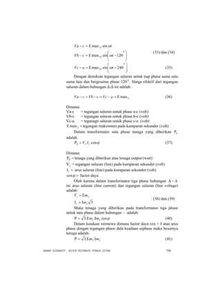 DAMAN SUSWANTO : SISTEM DISTRIBUSI TENAGA LISTRIK 156
⎟⎟
⎠
⎞
⎜⎜
⎝
⎛
−Ε=−
Ε=−
0
22
21
120sinmax
sinmax
tcVb
tcVa
ω
ω
(33) dan (34)
⎟⎟
⎠
⎞
⎜⎜
⎝
⎛
−Ε=−
0
23 240sinmax taVc ω (35)
Dengan demikian tegangan saluran untuk tiap phase sama satu
sama lain dan bergeseran phase 120 0
. Harga efektif dari tegangan
saluran dalam hubungan ∆-∆ ini adalah :
2maxΕ=−=−=− aVccVbcVa (36)
Dimana:
Va-c = tegangan saluran untuk phase a-c (volt)
Vb-c = tegangan saluran untuk phase b-c (volt)
Vc-a = teganagn saluran untuk phase c-a (volt)
=Ε 2max tegangan maksimum pada kumparan sekunder (volt)
Dalam transformator satu phase tenaga yang diberikan 0Ρ
adalah:
ϕcos.. 110 IV=Ρ (37)
Dimana:
=Ρ0 tenaga yang diberikan atau tenaga output (watt)
V1 = tegangan saluran (line) pada kumparan sekunder (volt)
=Ι1 arus saluran (line) pada kumparan sekunder (volt)
=ϕcos factor daya
Oleh karena dalam transformator tiga phase hubungan Δ−Δ
ini arus saluran (line current) dan tegangan saluran (line voltage)
adalah:
321
21
m
mV
Ι=Ι
Ε=
(38) dan (39)
Maka tenaga yang diberikan pada transformator tiga phase
untuk satu phase dalam hubungan - adalah:
ϕcos..3 22 mm ΙΕ=Ρ (40)
Dalam keadaan istimewa dimana factor daya cos = I atau arus
phase dengan tegangan phase dala keadaan sephase maka besarnya
tenaga adalah:
22 ..3 mm ΙΕ=Ρ (41)
 