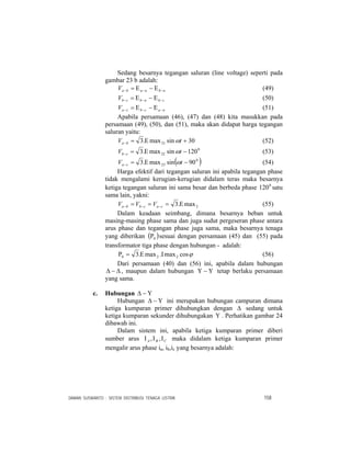 DAMAN SUSWANTO : SISTEM DISTRIBUSI TENAGA LISTRIK 158
Sedang besarnya tegangan saluran (line voltage) seperti pada
gambar 23 b adalah:
nbnabaV −−− Ε−Ε= (49)
cbnbcbV −−− Ε−Ε= (50)
nacbcaV −−− Ε−Ε= (51)
Apabila persamaan (46), (47) dan (48) kita masukkan pada
persamaan (49), (50), dan (51), maka akan didapat harga tegangan
saluran yaitu:
30sinmax.3 21 +Ε=− tV ba ω (52)
0
22 120sinmax.3 −Ε=− tV cb ω (53)
( )0
23 90sinmax.3 −Ε=− tV ca ω (54)
Harga efektif dari tegangan saluran ini apabila tegangan phase
tidak mengalami kerugian-kerugian didalam teras maka besarnya
ketiga tegangan saluran ini sama besar dan berbeda phase 0
120 satu
sama lain, yakni:
2max.3 Ε=== −−− cacbba VVV (55)
Dalam keadaan seimbang, dimana besarnya beban untuk
masing-masing phase sama dan juga sudut pergeseran phase antara
arus phase dan tegangan phase juga sama, maka besarnya tenaga
yang diberikan ( )0Ρ sesuai dengan persamaan (45) dan (55) pada
transformator tiga phase dengan hubungan - adalah:
ϕcosmax.max.3 220 ΙΕ=Ρ (56)
Dari persamaan (40) dan (56) ini, apabila dalam hubungan
Δ−Δ , maupun dalam hubungan Υ−Υ tetap berlaku persamaan
yang sama.
c. Hubungan Υ−Δ
Hubungan Υ−Δ ini merupakan hubungan campuran dimana
ketiga kumparan primer dihubungkan dengan Δ sedang untuk
ketiga kumparan sekunder dihubungakan Υ . Perhatikan gambar 24
dibawah ini.
Dalam sistem ini, apabila ketiga kumparan primer diberi
sumber arus CBA ΙΙΙ ,, maka didalam ketiga kumparan primer
mengalir arus phase ia, ib,ic yang besarnya adalah:
 