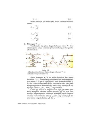 DAMAN SUSWANTO : SISTEM DISTRIBUSI TENAGA LISTRIK 160
cci Ι= (65)
Sedang basarnya ggl induksi pada ketiga kumparan sekunder
adalah:
3
ba
na
V −
− =Ε (66)
3
cb
nb
V −
− =Ε (67)
3
ac
nc
V −
− =Ε (68)
d. Hubungan Δ−Υ
Transformator tiga phase dengan hubungan primer Δ−Υ ini
adalah apabila ketiga kumparan primer dihubungkan.lihat gambar
25 dibawah ini:
Gambar 125.
a) Rangkaian transformator 3 phase dengan hubungan Δ−Υ
b) Rangkaian equivalent dari (a)
Sistem hubungan Δ−Υ ini adalah kebalikan dari system
hubungan Δ−Υ . Dimana ketiga kumparan primer apabila mengalir
arus saluran IA, IB dan IC yang besarnya sama dengan arus phase iA,
iB dan iC yang terdapat pada ketiga kumparan primer, maka pada
kumparan primer ini akan timbul ggl induksi yang besarnya 3 dari
tegangan saluranVA-B, VB-C danVC-A yang diberikan.
Karena ggl induksi ini meginduksikan juga ggl induksi pada
ketiga kumparan sekunder. Dimana besarnya ggl ini akan sama
besarnya dengan tegangan salurannya. Maka pada ketiga kumparan
sekunder akan timbul arus listrik ia ib dan ic yang besarnya 3 dari
arus saluran yang dikeluarkan Ia Ib dan Ic
 