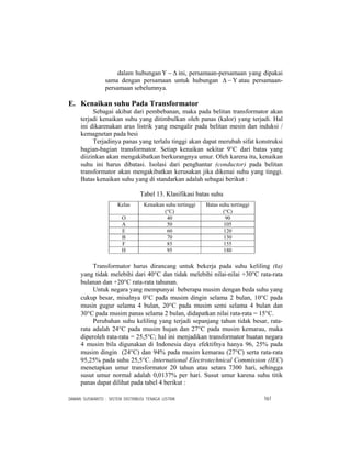 DAMAN SUSWANTO : SISTEM DISTRIBUSI TENAGA LISTRIK 161
dalam hubungan Δ−Υ ini, persamaan-persamaan yang dipakai
sama dengan persamaan untuk hubungan Υ−Δ atau persamaan-
persamaan sebelumnya.
E. Kenaikan suhu Pada Transformator
Sebagai akibat dari pembebanan, maka pada belitan transformator akan
terjadi kenaikan suhu yang ditimbulkan oleh panas (kalor) yang terjadi. Hal
ini dikarenakan arus listrik yang mengalir pada belitan mesin dan induksi /
kemagnetan pada besi
Terjadinya panas yang terlalu tinggi akan dapat merubah sifat konstruksi
bagian-bagian transformator. Setiap kenaikan sekitar 9°C dari batas yang
diizinkan akan mengakibatkan berkurangnya umur. Oleh karena itu, kenaikan
suhu ini harus dibatasi. Isolasi dari penghantar (conductor) pada belitan
transformator akan mengakibatkan kerusakan jika dikenai suhu yang tinggi.
Batas kenaikan suhu yang di standarkan adalah sebagai berikut :
Tabel 13. Klasifikasi batas suhu
Kelas Kenaikan suhu tertinggi
(°C)
Batas suhu tertinggi
(°C)
O 40 90
A 50 105
E 60 120
B 70 130
F 85 155
H 95 180
Transformator harus dirancang untuk bekerja pada suhu keliling (ta)
yang tidak melebihi dari 40°C dan tidak melebihi nilai-nilai +30°C rata-rata
bulanan dan +20°C rata-rata tahunan.
Untuk negara yang mempunyai beberapa musim dengan beda suhu yang
cukup besar, misalnya 0°C pada musim dingin selama 2 bulan, 10°C pada
musin gugur selama 4 bulan, 20°C pada musim semi selama 4 bulan dan
30°C pada musim panas selama 2 bulan, didapatkan nilai rata-rata = 15°C.
Perubahan suhu keliling yang terjadi sepanjang tahun tidak besar, rata-
rata adalah 24°C pada musim hujan dan 27°C pada musim kemarau, maka
diperoleh rata-rata = 25,5°C; hal ini menjadikan transformator buatan negara
4 musim bila digunakan di Indonesia daya efektifnya hanya 96, 25% pada
musim dingin (24°C) dan 94% pada musim kemarau (27°C) serta rata-rata
95,25% pada suhu 25,5°C. International Electrotechnical Commission (IEC)
menetapkan umur transformator 20 tahun atau setara 7300 hari, sehingga
susut umur normal adalah 0,0137% per hari. Susut umur karena suhu titik
panas dapat dilihat pada tabel 4 berikut :
 