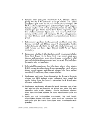 DAMAN SUSWANTO : SISTEM DISTRIBUSI TENAGA LISTRIK 163
5. Sebagian besar gardu-gardu transformato PLN, dibangun sebelum
perang dunia ke–2, dan instalasinya di desigh menurut short –circuit
yang berlaku pada waktu itu dan pada umumnya tidak melampaui 100
MVA. Adakalanya peralatan gardu gardu tersebut jika terjadi gangguan
hubugan singkat (short circuit), peralatan-peralatan itu tidak dapat
menahan gaya gaya dinamis maupun beban thermis yang timbul. Untuk
kota kota besar (umumnya dipulau Jawa ) pada waktu ini, short-circuit-
capacity distribusi primer telah melampaui, 100 MVA, sehingga dewasa
ini belum ditentukan untuk membatasi-short-circuit capacity distribusi
primer.
6. Pada umumnya peralatan distribusi,termasuk kabel-kabel tanah, telah
berusaha (inbedrijf) sejak 20 tahun sampai 40 tahun yang lalu. Kondisi
mekanisdari pada kabel–kabel itu telah jelak sekali, lapisan dan besi
sudah berkarat dan hanya dapat dibebani L.K.50 %, dari beban
nominalnya.
7. Pengamanan kabel-kabel, diberikan hanya untuk pengamanan terhadap
beban labih dengan rile-rile beban lebih (over current relay), yang
dipasang pada pemutusan tenaga di gardu-gardu pembagi.kabel-kabel
yang melintasi jalan-jalan umum dan jalan kareta api, diberi pelindung
berupa pipa–pipa besi atau beton.
8. Kabel-kabel biasnya ditanam disisi jalan dalam saluran galian sedalam
L.K.60 cm,yang kemudian ditutup dengan pasir dan batu merah sebelum
diuruk kembali dengan tanah.didaerah, dimana kabel harus melalui
sungai (kali) lebar biasanya dipergunakan kabel air.
9. Gardu-gardu tranformator belum distandarisir, dan dewasa ini diseluruh
wilayah kerja PLN, terdapat bentuk gardu-gardu yang berasal dari
standar Aniem, Gebeo dan Ogom (ex: perusahaan listrik Belanda yang
dikenakan nasionalisasi)
10. Gardu-gardu transformator ada yang berbentuk bangunan yang terbuat
dari beto atau plat besi.disamping itu terdapat pula gardu tiang yang
merupakan gardu terbuka (out-door), dimana transformator dipasang
diatas tiang (dimontase diantara dua tiang atau digantung pada satu
tiang).
11. Gardu plat besi, membutuhkan pemeliharaan yang lebih banyak
dibandingkan dengan gardu beton, namun demikian keuntungan dari
pada gardu plat besi adalah dapat dibuat secara besar-besaran (serie
produksi).
 