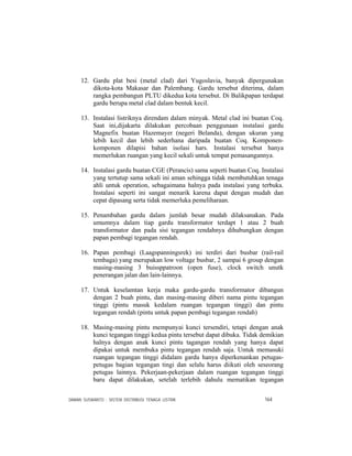 DAMAN SUSWANTO : SISTEM DISTRIBUSI TENAGA LISTRIK 164
12. Gardu plat besi (metal clad) dari Yugoslavia, banyak dipergunakan
dikota-kota Makasar dan Palembang. Gardu tersebut diterima, dalam
rangka pembangun PLTU dikedua kota tersebut. Di Balikpapan terdapat
gardu berupa metal clad dalam bentuk kecil.
13. Instalasi listriknya direndam dalam minyak. Metal clad ini buatan Coq.
Saat ini,dijakarta dilakukan percobaan penggunaan instalasi gardu
Magnefix buatan Hazemayer (negeri Belanda), dengan ukuran yang
lebih kecil dan lebih sederhana daripada buatan Coq. Komponen-
komponen dilapisi bahan isolasi hars. Instalasi tersebut hanya
memerlukan ruangan yang kecil sekali untuk tempat pemasangannya.
14. Instalasi gardu buatan CGE (Perancis) sama seperti buatan Coq. Instalasi
yang tertutup sama sekali ini aman sehingga tidak membutuhkan tenaga
ahli untuk operation, sebagaimana halnya pada instalasi yang terbuka.
Instalasi seperti ini sangat menarik karena dapat dengan mudah dan
cepat dipasang serta tidak memerluka pemeliharaan.
15. Penambahan gardu dalam jumlah besar mudah dilaksanakan. Pada
umumnya dalam tiap gardu transformator terdapt 1 atau 2 buah
transformator dan pada sisi tegangan rendahnya dihubungkan dengan
papan pembagi tegangan rendah.
16. Papan pembagi (Laagspanningsrek) ini terdiri dari busbar (rail-rail
tembaga) yang merupakan low voltage busbar, 2 sampai 6 group dengan
masing-masing 3 buissppatroon (open fuse), clock switch unutk
penerangan jalan dan lain-lainnya.
17. Untuk keselamtan kerja maka gardu-gardu transformator dibangun
dengan 2 buah pintu, dan masing-masing diberi nama pintu tegangan
tinggi (pintu masuk kedalam ruangan tegangan tinggi) dan pintu
tegangan rendah (pintu untuk papan pembagi tegangan rendah)
18. Masing-masing pintu mempunyai kunci tersendiri, tetapi dengan anak
kunci tegangan tinggi kedua pintu tersebut dapat dibuka. Tidak demikian
halnya dengan anak kunci pintu tagangan rendah yang hanya dapat
dipakai untuk membuka pintu tegangan rendah saja. Untuk memasuki
ruangan tegangan tinggi didalam gardu hanya diperkenankan petugas-
petugas bagian tegangan tingi dan selalu harus diikuti oleh seseorang
petugas lainnya. Pekerjaan-pekerjaan dalam ruangan tegangan tinggi
baru dapat dilakukan, setelah terlebih dahulu mematikan tegangan
 