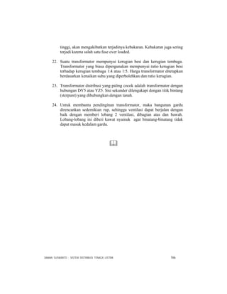 DAMAN SUSWANTO : SISTEM DISTRIBUSI TENAGA LISTRIK 166
tinggi, akan mengakibatkan terjadinya kebakaran. Kebakaran juga sering
terjadi karena salah satu fase over loaded.
22. Suatu transformator mempunyai kerugian besi dan kerugian tembaga.
Transformator yang biasa dipergunakan mempunyai ratio kerugian besi
terhadap kerugian tembaga 1:4 atau 1:5. Harga transformator ditetapkan
berdasarkan kenaikan suhu yang diperbolehkan dan ratio kerugian.
23. Transformator distribusi yang paling cocok adalah transformator dengan
hubungan DY5 atau YZ5. Sisi sekunder dilengakapi dengan titik bintang
(sterpunt) yang dihubungkan dengan tanah.
24. Untuk membantu pendinginan transformator, maka bangunan gardu
direncankan sedemikian rup, sehingga ventilasi dapat berjalan dengan
baik dengan memberi lobang 2 ventilasi, dibagian atas dan bawah.
Lobang-lobang ini diberi kawat nyamuk agat binatang-binatang tidak
dapat masuk kedalam gardu.
 