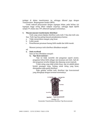 DAMAN SUSWANTO : SISTEM DISTRIBUSI TENAGA LISTRIK 141
terdapat di dalam transformator itu sehingga dikenal juga dengan
Transformator Berpengaman Sendiri (BPS).
Untuk maksud penyesuaian dengan tegangan beban, pada belitan sisi
tegangan tinggi sering diberi sadapan (tapping), sehingga dapat dipilih
sampai 5% diatas atau 10% dibawah tegangan nominalnya.
1. Macam-macam transformator distribusi
Trafo yang umum dipakai distribusi yaitu trafo 3 fasa dan trafo satu
fasa. Trafo tiga fasa paling banyak pemakaiannya karena:
a. Tidak memerlukan ruangan yang besar
b. Lebih murah
c. Pemeliharaan persatuan barang lebih mudah dan lebih murah.
Menurut jenisnya trafo distribusi dibedakan menjadi :
nd
a. Jenis overhead
Jenis ini bisa dibedakan menjadi :
1). Tipe Konvensional :
Tipe ini tidak memiliki alat pengaman seperti arester,
pengaman beban lebih sebagai satu kesatuan unit trafo. Jadi alt-
alat pengaman tersebut didapat dan dipasang secara terpisah.
Untuk rating yang tidak terlalu besar, tipe ini adalah dalam
bentuk pasangan tiang. Sedang untuk rating yang besar,
ditempatkan pada gardu distribusi.
Pada gambar terlihat trafo distribusi tipe konvensional
yang dilengkapi dengan terminal-terminalnya.
Gambar 113.
Konstruksi Transformator Distribusi Tipe Konvensional
 