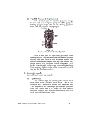 DAMAN SUSWANTO : SISTEM DISTRIBUSI TENAGA LISTRIK 142
2). Tipe CSP (Completely Selp Protected)
Trafo distribusi tipe ini memiliki pengaman sebagai
kesatuan unit trafo. Pengaman yang lain adalah pengaman
terhadap gangguan surya petir dan surya hubung, pengaman
beban lebih dan pengaman hubung singkat.
Gambar 114.
Konstruksi Transformator Distribusi Tipe CSP
Selain itu trafo jenis ini juga dilengkapi dengan lampu
merah peringatan yang akan menyala bila temperatur gulungan
melebihi batas yang diijinkan untuk isolasinya. Apabila tidak
diambil tindakan dan temperatur mencapai batas bahaya, maka
circuit breaker akan membuka. Apabila diperlukan, circuit
breaker bisa diset pada posisi darurat untuk melakukan beban
lebih sementara. Dalam gambarterlihat bentuk trafo tipe CSP
satu fasa dan alat-alat proteksinya.
b. Jenis underground :
Jenis ini bisa dibedakan lagi menjadi :
1). Tipe Subway :
Trafo distribusi tipe ini dipasang pada ruangan bawah
tanah untuk sistem distribusi bawah tanah. Tipe ini bisa
berbentuk trafo konvensional, maupun trafo berproteksi arus.
Trafo berproteksi arus mempunyai perlengkapan pengaman
yang sama seperti trafo CSP hanya saja tidak memiliki
pengaman gangguan surya petir yang memang tidak diperlukan
untuk sistem distribusi bawah tanah.
 