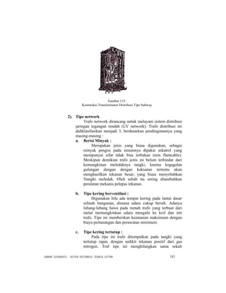 DAMAN SUSWANTO : SISTEM DISTRIBUSI TENAGA LISTRIK 143
Gambar 115.
Konstruksi Transformator Distribusi Tipe Subway
2). Tipe network
Trafo network dirancang untuk melayani sistem distribusi
jaringan tegangan rendah (LV network). Trafo distribusi ini
didiklasifasikan menjadi 3, berdasarkan pendinginannya yang
masing-masing :
a. Berisi Minyak :
Merupakan jenis yang biasa digunakan, sebagai
minyak pengisi pada umumnya dipakai askatrel yang
mempunyai sifat tidak bisa terbakan (non flamcable).
Meskipun demikian trafo jenis ini belum terhindar dari
kemungkinan meledaknya tangki, karena kegagalan
gulungan dengan dengan kekuatan tertentu akan
menghasilkan tekanan besar, yang biasa menyebabkan
5tangki meledak. Oleh sebab itu sering ditambahkan
peralatan mekanis pelepas tekanan.
b. Tipe kering berventilasi :
Digunakan bila ada tempat kering pada lantai dasar
sebuah bangunan, dimana udara cukup bersih. Adanya
lubang-lubang hawa pada rumah trafo yang terbuat dari
metal memungkinkan udara mengalir ke koil dan inti
trafo. Tipe ini memberikan keamanan maksimum dengan
biaya pemasangan dan perawatan minimum.
c. Tipe kering tertutup :
Pada tipe ini trafo ditempatkan pada tangki yang
tertutup rapat, dengan sedikit tekanan positif dari gas
nitrogen. Traf tipe ini menghilangkan sama sekali
 