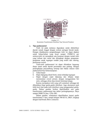 DAMAN SUSWANTO : SISTEM DISTRIBUSI TENAGA LISTRIK 145
Gambar 117.
Konstruksi Transformator Distribusi Tipe Network Protektor
c. Tipe padmounted
Trafo ini pada mulanya digunakan untuk didistribusi
daerah rumah tinggal dengan sisitem jaringan bawah tanah.
Dengan diadakannya pengambangan trafo ini dapat dipakai
untuk beban-beban yang besar sampai 2500KVA per
unitnya.trafo ini merupakan satu kesatuan dengan rumah trafo
yang terbuat dari metal dan dilengkapi dengan pengaman-
pengaman untuk tegangan rendah yang terdiri dari sekring,
pemutusan switch.
Trafo-trafo padmounted ini dapat diletakkan langsung
diatas tanah untuk daerah perumahan atau gedung. Dengan
perlengkapan penyambung tertutup dari bahan sintesis trafo
padmounted bias berkemampuan:
a. Tahan banjir
b. Dapat dipegang (dead front), aman terhadap tegangan
c. Dapat dengan cepat dipasang dan dilepas tanpa
memutuskan circuit primer, dengan menggunakan hot
stick, sehingga aliran daya keunit laintetap terjaga.
Karena merupakan trafo yang self contained, sehingga tak
dibutuhkan klagi gardu-gardu distribusi. Juga ukurannya jauh
lebih kecil dari pada trafo distribusi yang menggunakan gardu-
gardu. Dalam gambar berikut diperlihatkan unit gadu
transformator padmounted dan daftar perlengkapannya. Daya
sampai 500KVA fasa, 125kv BIL.
Dalam gambar, selanjutnya diperlihatkan imensi gardu
transformator 3 fasa, sampai dengan 500 KVA, 20KV, lengkap
dengan load break elbow connector.
 