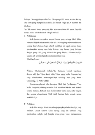 Artinya : Sesungguhnya Allah Swt. Mempunyai 99 nama, seratus kurang
satu siapa yang menghafalkan maka dia masuk surga.”(H.R Bukhari dan
Muslim)
Dari 99 asmaul husna yang ada, kita akan membahas 10 nama. Sepuluh
asmaul husna tersebut adalah sebagai berikut:
1. Ar-Rahman
Ar-Rahman merupakan asmaul husna yang artinya Allah Maha
Pemurah kepada seluruh makhluk-nya. Dialah yang mewariskan kasih
sayang dan kebaikan bagi seluruh makhluk, di segala zaman tanpa
membedakan antara yang baik dengan yang buruk, yang beriman
dengan yang kafir, yang dicintai dan yang dibenci. Dicurahkan-Nya
karunia tak terbatas kepada seluruh makhluk-Nya.
Allah berfirman:
ٍُ َٰ‫ا‬ًْ‫ح‬‫ه‬‫انش‬ ‫اا‬ُُّ‫ب‬‫ا‬‫س‬ ‫ا‬‫و‬ ۗ ِّ‫ق‬‫ا‬‫ح‬ْ‫ان‬ِ‫ب‬ ْ‫ى‬ُ‫ك‬ْ‫اح‬ ِّ‫ب‬ ‫ا‬‫س‬ ‫ا‬‫ل‬‫ا‬‫ا‬‫ق‬‫ىٌا‬ُ‫ف‬ ِ‫اص‬‫ت‬ ‫ا‬‫ا‬‫ي‬ َٰ‫ى‬‫ا‬‫ه‬‫ا‬‫ع‬ ٌُ‫ا‬‫ا‬‫ع‬‫ا‬‫ت‬ْ‫غ‬ًُْ‫ان‬
Artinya: (Muhammad) berkata:”Ya Tuhanku, berilah keputusan
dengan adil dan Tuhan kami ialah Tuhan yang Maha Pemurah lagi
yang dimohonkan pertolongan-Nya terhadap apa yang kamu
katakan.(Q.s al-Anbiya:112)
Dengan menghayati sifat dan nama Allah Swt. Ar-Rahman (Yang
Maha Pengasih),seorang mukmin akan berusaha berlaku baik kepada
sesama manusia. Ia tidak akan membedakan warna kulit, suku bangsa,
dan agama sebagaimana Allah telah berbuat baik kepada semua
makhluk-Nya.
2. Ar-Rahim
Ar-Rahim artinya Allah Maha Penyayang kepada hamba-Nya yang
beriman. Dialah sumber kasih sayang yang tak terbatas, yang
memberikan pahala badi kepada orang-orang yang menggunakan
 