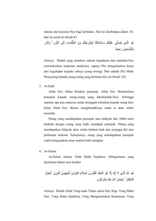 rahmat dan karunia-Nya bagi kebaikan. Hal ini disebutkan dalam Al-
Qur‟an surah al-Ahzab:43
‫اٌا‬‫ا‬‫ك‬ ‫ا‬‫و‬ ۚ ِ‫ىس‬ُُّ‫ان‬ ‫ى‬‫ا‬‫ن‬ِ‫إ‬ ِ‫ت‬‫ا‬‫ا‬ًُ‫ه‬ُّ‫انظ‬ ‫ٍا‬ِ‫ي‬ ْ‫ى‬ُ‫ك‬‫ا‬‫ج‬ ِ‫ش‬ْ‫ُخ‬ٍِ‫ن‬ ُ‫ه‬ُ‫ت‬‫ا‬‫ك‬ِ‫ئ‬ ‫ا‬‫َل‬‫ا‬‫ي‬ ‫ا‬‫و‬ ْ‫ى‬ُ‫ك‬ٍْ‫ا‬‫ه‬‫ا‬‫ع‬ ًِّ‫ه‬‫ا‬‫ص‬ٌُ ‫ِي‬‫ز‬‫ه‬‫ان‬ ‫ا‬‫ى‬ُ‫ه‬
‫ا‬ًًٍ ِ‫ح‬ ‫ا‬‫س‬ ‫ٍٍِا‬ُِ‫ي‬ْ‫ؤ‬ًُْ‫ان‬ِ‫ب‬
Artinya: Dialah yang memberi rahmat kepadamu dan malaikat-Nya
(memohonkan ampunan untukmu), supaya Dia mengeluarkan kamu
dari kegelapan kepada cahaya (yang terang). Dan adalah Dia Maha
Penyayang kepada orang-orang yang beriman.(Q.s al-Ahzab: 43)
3. Al-Hadl
Allah Swt. Maha Pemberi petunjuk. Allah Swt. Memberikan
petunjuk kepada orang-orang yang dikehendaki-Nya. Sehingga
sepintar apa pun manusia untuk mengajak kebaikan kepada orang lain,
kalau Allah Swt. Belum menghendakinya maka ia akan selalu
menolak.
Orang yang mendapatkan petunjuk atau hidayah dari Allah tentu
berbeda dengan orang yang tidak mendapat petunjuk. Orang yang
mendapatkan hidayah akan selalu berbuat baik dan menjaga diri dari
perbuatan maksiat. Selanjutnya, orang yang mendapatkan petunjuk
wajib mengerjakan amar makruf nahi mungkar.
4. As-Salam
As-Salam artinya Allah Maha Sejahtera. Sebagaimana yang
dijelaskan dalam ayat berikut
ُ‫هاس‬‫ب‬‫ا‬‫ج‬ْ‫ان‬ ُ‫ٌض‬ ِ‫ض‬‫ا‬‫ع‬ْ‫ان‬ ًٍٍُِْ‫ا‬‫ه‬ًُْ‫ان‬ ٍُِ‫ي‬ْ‫ؤ‬ًُْ‫ان‬ ُ‫و‬ ‫ا‬‫َل‬‫ه‬‫غ‬‫ان‬ ُ‫ُّوط‬‫ذ‬ُ‫ق‬ْ‫ان‬ ُ‫ك‬ِ‫ه‬‫ا‬ًْ‫ان‬ ‫ا‬‫ى‬ُ‫ه‬ ‫ه‬‫َل‬ِ‫إ‬ ‫ا‬‫ه‬َٰ‫ا‬‫ن‬ِ‫إ‬ ‫ا‬‫َل‬ ‫ِي‬‫ز‬‫ه‬‫ان‬ ُ ‫ه‬‫اَّلل‬ ‫ا‬‫ى‬ُ‫ه‬
‫ىٌا‬ُ‫ك‬ ِ‫ش‬ْ‫ش‬ٌُ ‫ا‬‫ه‬ً‫ا‬‫ع‬ ِ ‫ه‬‫اَّلل‬ ‫اٌا‬‫ا‬‫ح‬ْ‫ب‬ُ‫ع‬ ۚ ُ‫ش‬ِّ‫ب‬‫ا‬‫ك‬‫ا‬‫ت‬ًُْ‫ان‬
Artinya: Dialah Allah Yang tiada Tuhan selain Dia, Raja, Yang Maha
Suci, Yang Maha Sejahtera, Yang Mengaruniakan Keamanan, Yang
 