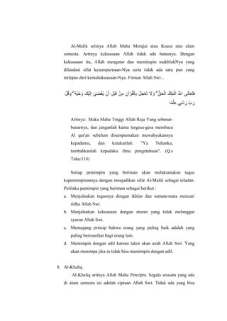 Al-Malik artinya Allah Maha Merajai atau Kuasa atas alam
semesta. Artinya kekuasaan Allah tidak ada batasnya. Dengan
kekuasaan itu, Allah mengatur dan memimpin makhlukNya yang
dilandasi sifat kesempurnaan-Nya serta tidak ada satu pun yang
terlepas dari kemahakuasaan-Nya. Firman Allah Swt...
ْ‫م‬ُ‫ق‬ ‫ا‬‫و‬ ۖ ُ‫ه‬ٍُْ‫ح‬ ‫ا‬‫و‬ ‫ْكا‬ٍ‫ا‬‫ن‬ِ‫إ‬ َٰ‫ى‬‫ا‬‫ض‬ْ‫ق‬ٌُ ٌْ‫ا‬‫أ‬ ِ‫م‬ْ‫ب‬‫ا‬‫ق‬ ٍِْ‫ي‬ ٌِ‫آ‬ ْ‫ش‬ُ‫ق‬ْ‫ان‬ِ‫ب‬ ْ‫م‬‫ا‬‫ج‬ْ‫ع‬‫ا‬‫ت‬ ‫ا‬‫َل‬ ‫ا‬‫و‬ ۗ ُّ‫ق‬‫ا‬‫ح‬ْ‫ان‬ ُ‫ك‬ِ‫ه‬‫ا‬ًْ‫ان‬ ُ ‫ه‬‫اَّلل‬ ‫ى‬‫ا‬‫ن‬‫ا‬‫ا‬‫ع‬‫ا‬‫ت‬‫ا‬‫ف‬
‫ا‬ًًْ‫ه‬ِ‫ع‬ ًَِْ‫د‬ ِ‫ص‬ ِّ‫ب‬ ‫ا‬‫س‬
Artinya: Maka Maha Tinggi Allah Raja Yang sebenar-
benarnya, dan janganlah kamu tergesa-gesa membaca
Al qur'an sebelum disempurnakan mewahyukannya
kepadamu, dan katakanlah: "Ya Tuhanku,
tambahkanlah kepadaku ilmu pengetahuan". (Q.s
Taha:114)
Setiap pemimpin yang beriman akan melaksanakan tugas
kepemimpinannya dengan menjadikan sifat Al-Malik sebagai teladan.
Perilaku pemimpin yang beriman sebagai berikut :
a. Menjalankan tugasnya dengan ikhlas dan semata-mata mencari
ridha Allah Swt.
b. Menjalankan kekuasaan dengan aturan yang tidak melanggar
syariat Allah Swt.
c. Memegang prinsip bahwa orang yang paling baik adalah yang
paling bermanfaat bagi orang lain.
d. Memimpin dengan adil karena takut akan azab Allah Swt. Yang
akan menimpa jika ia tidak bisa memimpin dengan adil.
8. Al-Khaliq
Al-Khaliq artinya Allah Maha Pencipta. Segala sesuatu yang ada
di alam semesta ini adalah ciptaan Allah Swt. Tidak ada yang bisa
 