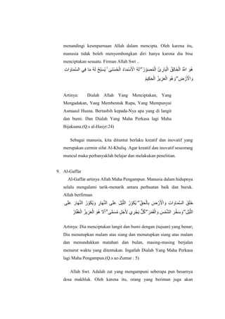 menandingi kesmpurnaan Allah dalam mencipta. Oleh karena itu,
manusia tidak boleh menyombongkan diri hanya karena dia bisa
menciptakan sesuatu. Firman Allah Swt ..
ُ‫ق‬ِ‫ن‬‫اا‬‫خ‬ْ‫ان‬ ُ ‫ه‬‫اَّلل‬ ‫ا‬‫ى‬ُ‫ه‬ِ‫ت‬‫ا‬ ‫ا‬‫او‬‫ا‬ً‫ه‬‫غ‬‫ان‬ ًِ‫ف‬ ‫ا‬‫ا‬‫ي‬ ُ‫ه‬‫ا‬‫ن‬ ُ‫ح‬ِّ‫ب‬‫ا‬‫غ‬ٌُ ۚ َٰ‫اى‬ُْ‫غ‬ُ‫ح‬ْ‫ان‬ ُ‫ء‬‫ا‬‫ا‬ًْ‫ع‬‫ا‬ ْ‫اْل‬ ُ‫ه‬‫ا‬‫ن‬ ۖ ُ‫س‬ِّ‫ى‬‫ا‬‫ص‬ًُْ‫ان‬ ُ‫ئ‬ ِ‫اس‬‫ا‬‫ب‬ْ‫ان‬
ُ‫ى‬ٍِ‫ك‬‫ا‬‫ح‬ْ‫ان‬ ُ‫ٌض‬ ِ‫ض‬‫ا‬‫ع‬ْ‫ان‬ ‫ا‬‫ى‬ُ‫ه‬ ‫ا‬‫و‬ ۖ ِ‫ض‬ ْ‫س‬‫ا‬ ْ‫اْل‬ ‫ا‬‫و‬
Artinya: Dialah Allah Yang Menciptakan, Yang
Mengadakan, Yang Membentuk Rupa, Yang Mempunyai
Asmaaul Husna. Bertasbih kepada-Nya apa yang di langit
dan bumi. Dan Dialah Yang Maha Perkasa lagi Maha
Bijaksana.(Q.s al-Hasyr:24)
Sebagai manusia, kita dituntut berlaku kreatif dan inovatif yang
merupakan cermin sifat Al-Khaliq. Agar kreatif dan inovatif seseorang
muncul maka perbanyaklah belajar dan melakukan penelitian.
9. Al-Gaffar
Al-Gaffar artinya Allah Maha Pengampun. Manusia dalam hidupnya
selalu mengalami tarik-menarik antara perbuatan baik dan buruk.
Allah berfirman
‫ا‬‫ك‬ٌُ ۖ ِّ‫ق‬‫ا‬‫ح‬ْ‫ان‬ِ‫ب‬ ‫ا‬‫ض‬ ْ‫س‬‫ا‬ ْ‫اْل‬ ‫ا‬‫و‬ ِ‫ت‬‫ا‬ ‫ا‬‫او‬‫ا‬ً‫ه‬‫غ‬‫ان‬ ‫قا‬‫ا‬‫ه‬‫ا‬‫خ‬‫ى‬‫ا‬‫ه‬‫ا‬‫ع‬ ‫ا‬‫اس‬‫ا‬‫ه‬‫ه‬ُ‫ان‬ ُ‫س‬ِّ‫ى‬‫ا‬‫ك‬ٌُ ‫ا‬‫و‬ ِ‫اس‬‫ا‬‫ه‬‫ه‬ُ‫ان‬ ‫ى‬‫ا‬‫ه‬‫ا‬‫ع‬ ‫ا‬‫م‬ٍْ‫ه‬‫انه‬ ُ‫س‬ِّ‫ى‬
ُ‫اس‬‫ه‬‫ف‬‫ا‬‫غ‬ْ‫ان‬ ُ‫ٌض‬ ِ‫ض‬‫ا‬‫ع‬ْ‫ان‬ ‫ا‬‫ى‬ُ‫ه‬ ‫ا‬‫َل‬‫ا‬‫أ‬ ۗ ‫ى‬ًًّ‫ا‬‫غ‬ُ‫ي‬ ٍ‫م‬‫ا‬‫ج‬‫ا‬ ِ‫ْل‬ ‫ي‬ ِ‫ش‬ْ‫ج‬‫ا‬ٌ ٌّ‫م‬ُ‫ك‬ ۖ ‫ا‬‫ش‬‫ا‬ً‫ا‬‫ق‬ْ‫ان‬ ‫ا‬‫و‬ ‫ا‬‫ظ‬ًْ‫ه‬‫ش‬‫ان‬ ‫ا‬‫ش‬‫ه‬‫خ‬‫ا‬‫ع‬ ‫ا‬‫و‬ ۖ ِ‫م‬ٍْ‫ه‬‫انه‬
Artinya: Dia menciptakan langit dan bumi dengan (tujuan) yang benar;
Dia menutupkan malam atas siang dan menutupkan siang atas malam
dan menundukkan matahari dan bulan, masing-masing berjalan
menurut waktu yang ditentukan. Ingatlah Dialah Yang Maha Perkasa
lagi Maha Pengampun.(Q.s az-Zumar : 5)
Allah Swt. Adalah zat yang mengampuni seberapa pun besarnya
dosa makhluk. Oleh karena itu, orang yang beriman juga akan
 